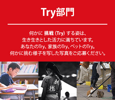 Try部門：何かに 挑戦（Try）する姿は、生き生きとした活力に満ちています。あなたのTry、家族のTry、ペットのTry。何かに挑む様子を写した写真をご応募ください。