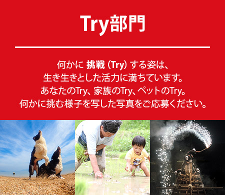Try部門：何かに 挑戦（Try）する姿は、生き生きとした活力に満ちています。あなたのTry、家族のTry、ペットのTry。何かに挑む様子を写した写真をご応募ください。